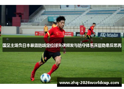 国足主场负日本暴露防线定位球失误频发与防守体系深层隐患反思再