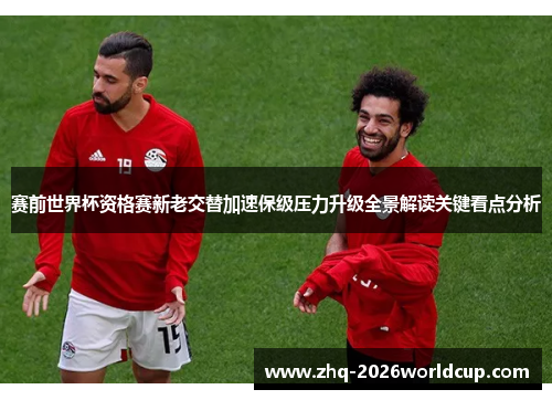 赛前世界杯资格赛新老交替加速保级压力升级全景解读关键看点分析 赛前世界杯资格赛新老交替加速保级压力升级全景解读关键看点分析